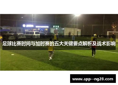 足球比赛时间与加时赛的五大关键要点解析及战术影响
