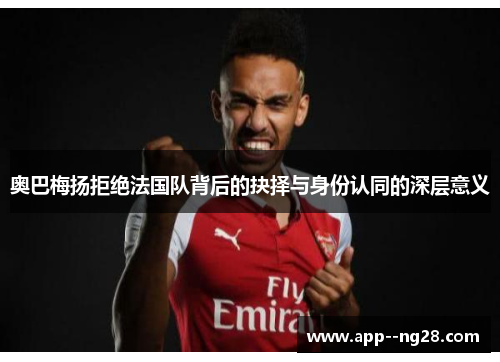 奥巴梅扬拒绝法国队背后的抉择与身份认同的深层意义