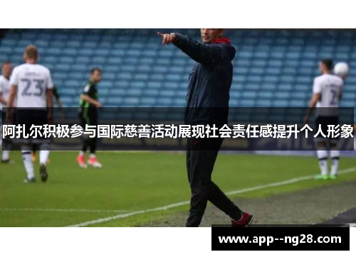 阿扎尔积极参与国际慈善活动展现社会责任感提升个人形象