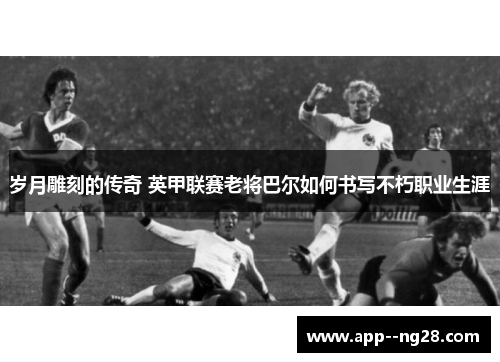岁月雕刻的传奇 英甲联赛老将巴尔如何书写不朽职业生涯