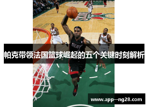 帕克带领法国篮球崛起的五个关键时刻解析
