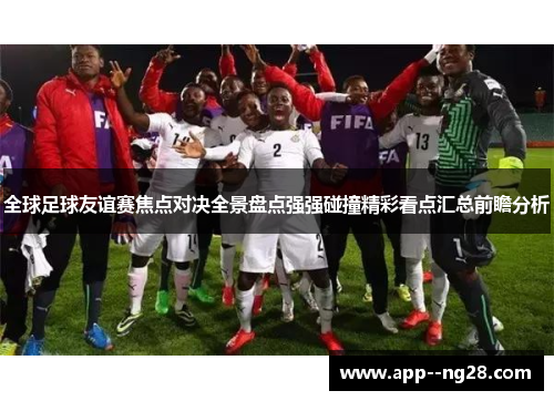 全球足球友谊赛焦点对决全景盘点强强碰撞精彩看点汇总前瞻分析 全球足球友谊赛焦点对决全景盘点强强碰撞精彩看点汇总前瞻分析