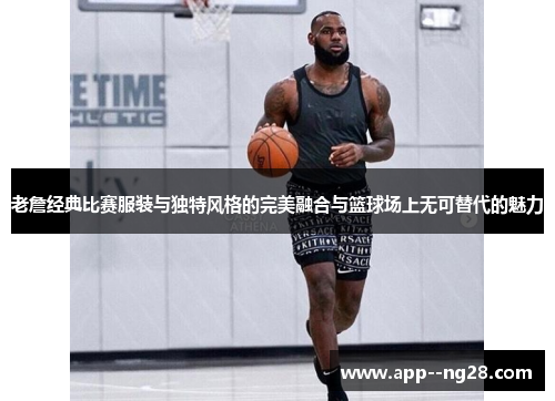 老詹经典比赛服装与独特风格的完美融合与篮球场上无可替代的魅力