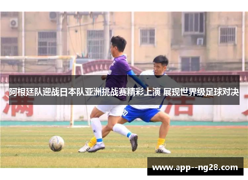 阿根廷队迎战日本队亚洲挑战赛精彩上演 展现世界级足球对决