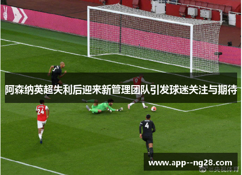 阿森纳英超失利后迎来新管理团队引发球迷关注与期待