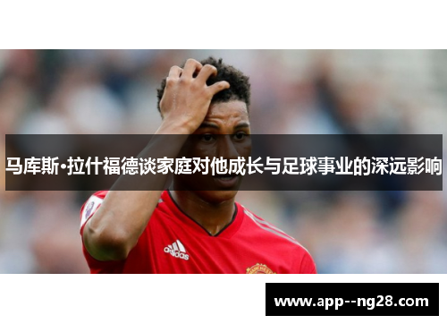 马库斯·拉什福德谈家庭对他成长与足球事业的深远影响