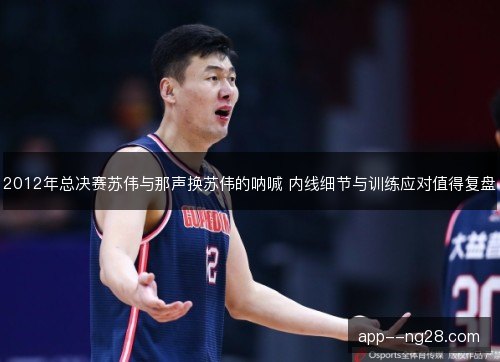 2012年总决赛苏伟与那声换苏伟的呐喊 内线细节与训练应对值得复盘